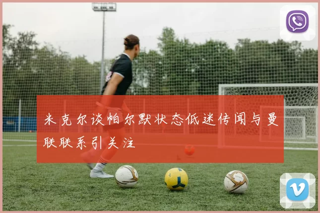 米克尔谈帕尔默状态低迷传闻与曼联联系引关注